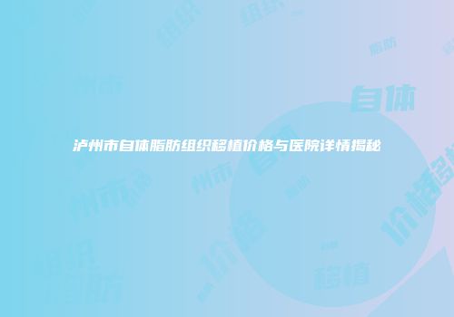 泸州市自体脂肪组织移植价格与医院详情揭秘