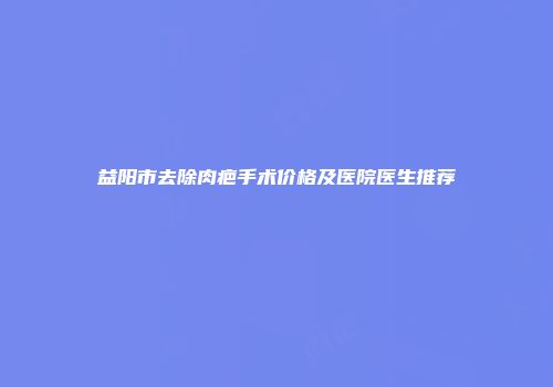 益阳市去除肉疤手术价格及医院医生推荐