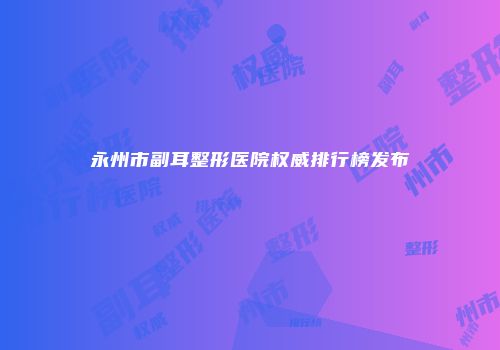 永州市副耳整形医院权威排行榜发布