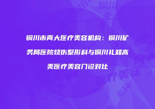 铜川市两大医疗美容机构：铜川矿务局医院烧伤整形科与铜川礼知高美医疗美容门诊对比