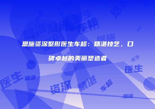 恩施资深整形医生车超：精湛技艺，口碑卓越的美丽塑造者
