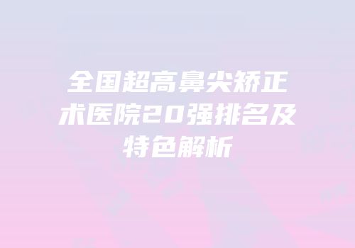全国超高鼻尖矫正术医院20强排名及特色解析