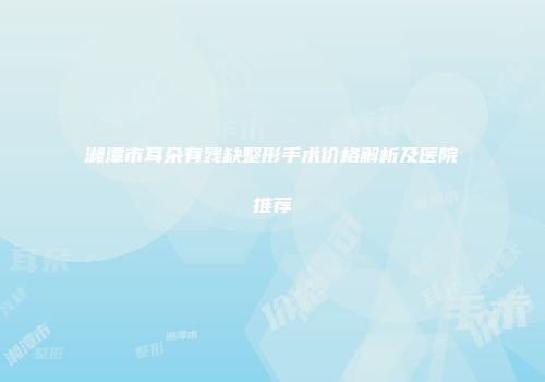 湘潭市耳朵有残缺整形手术价格解析及医院推荐