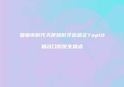 盘锦市时代天使隐形牙齿矫正Top10知名口腔医生盘点