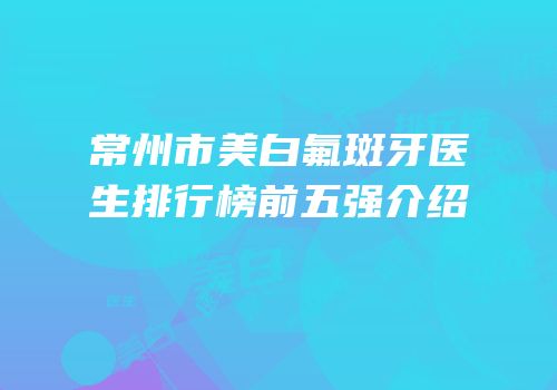 常州市美白氟斑牙医生排行榜前五强介绍