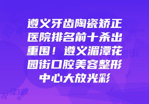 遵义牙齿陶瓷矫正医院排名前十杀出重围！遵义湄潭花园街口腔美容整形中心大放光彩