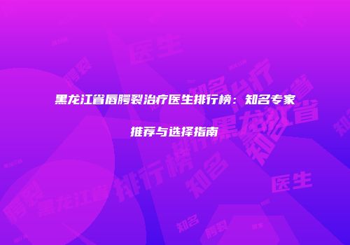 黑龙江省唇腭裂治疗医生排行榜：知名专家推荐与选择指南