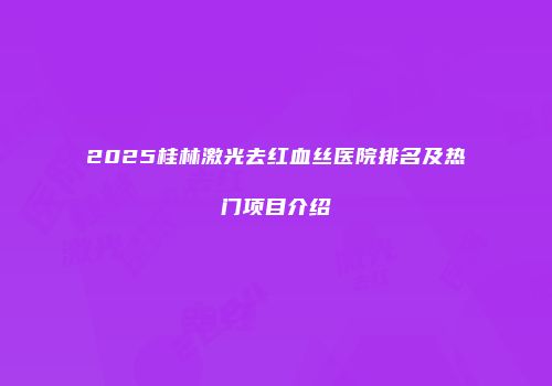 2025桂林激光去红血丝医院排名及热门项目介绍