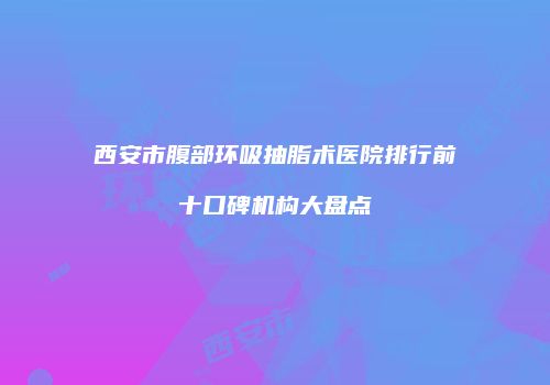 西安市腹部环吸抽脂术医院排行前十口碑机构大盘点