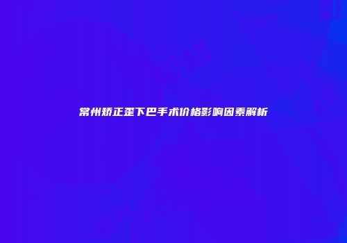 常州矫正歪下巴手术价格影响因素解析