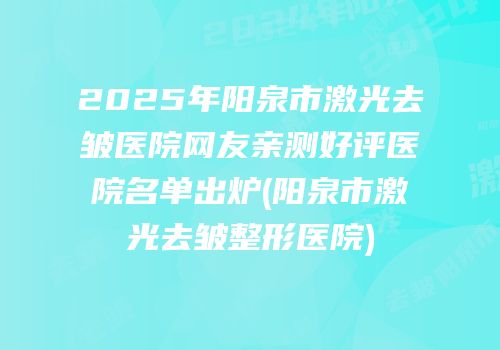2025年阳泉市激光去皱医院网友亲测好评医院名单出炉(阳泉市激光去皱整形医院)