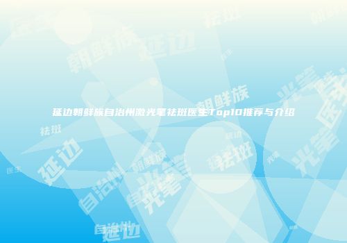 延边朝鲜族自治州激光笔祛斑医生Top10推荐与介绍