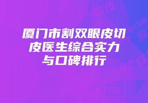 厦门市割双眼皮切皮医生综合实力与口碑排行