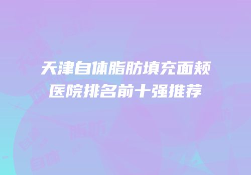 天津自体脂肪填充面颊医院排名前十强推荐