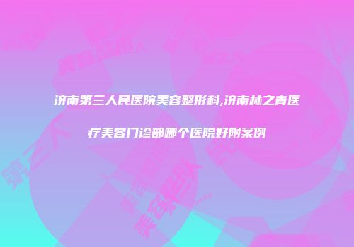 济南第三人民医院美容整形科,济南林之青医疗美容门诊部哪个医院好附案例