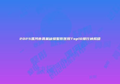 2025漯河市鼻翼缺损整形医院Top10排行榜揭晓