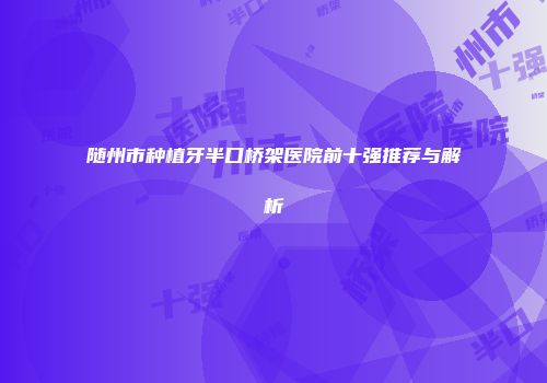 随州市种植牙半口桥架医院前十强推荐与解析