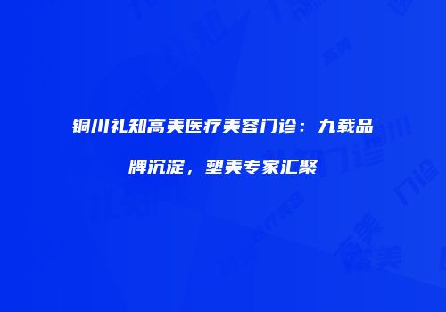 铜川礼知高美医疗美容门诊：九载品牌沉淀，塑美专家汇聚