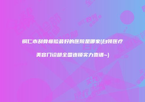 铜仁市刮骨瘦脸最好的医院是哪家(白领医疗美容门诊部全国连锁实力靠谱~)
