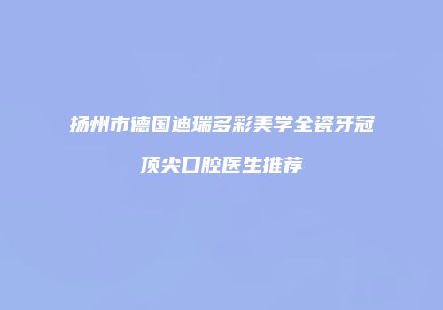 扬州市德国迪瑞多彩美学全瓷牙冠顶尖口腔医生推荐