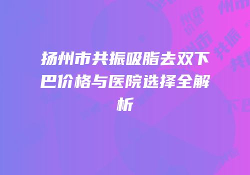 扬州市共振吸脂去双下巴价格与医院选择全解析