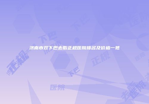 济南市双下巴去脂正规医院排名及价格一览