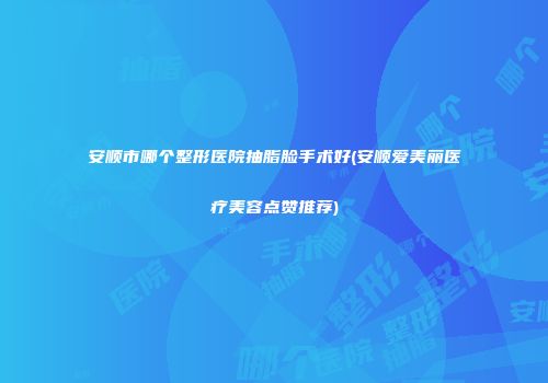 安顺市哪个整形医院抽脂脸手术好(安顺爱美丽医疗美容点赞推荐)