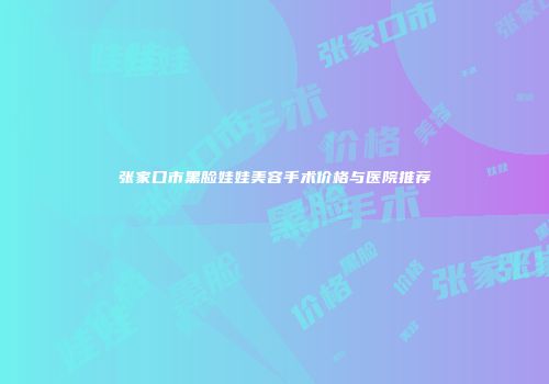 张家口市黑脸娃娃美容手术价格与医院推荐