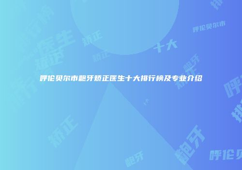 呼伦贝尔市龅牙矫正医生十大排行榜及专业介绍