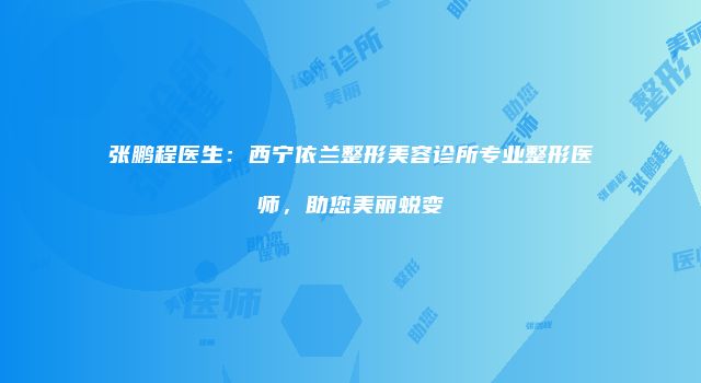 张鹏程医生：西宁依兰整形美容诊所专业整形医师，助您美丽蜕变