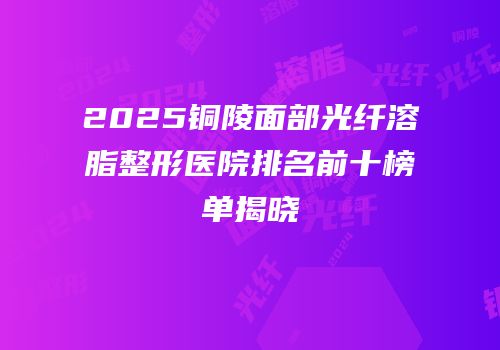 2025铜陵面部光纤溶脂整形医院排名前十榜单揭晓