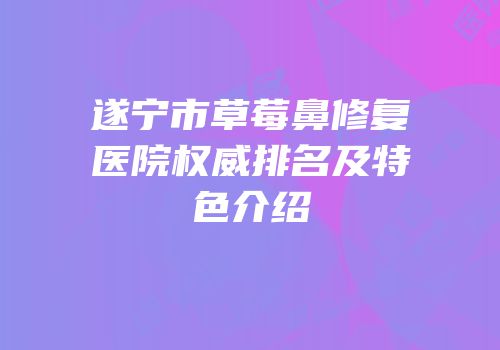 遂宁市草莓鼻修复医院权威排名及特色介绍