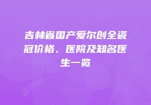 吉林省国产爱尔创全瓷冠价格、医院及知名医生一览