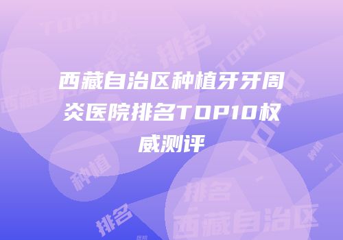 西藏自治区种植牙牙周炎医院排名TOP10权威测评