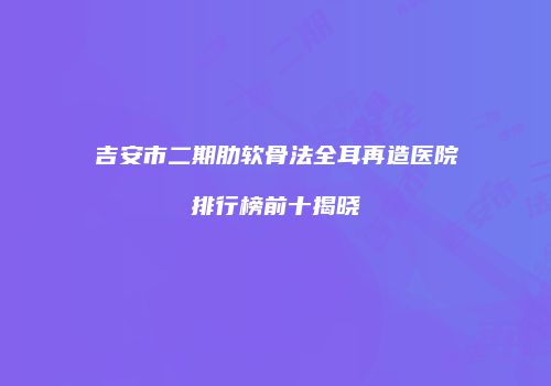 吉安市二期肋软骨法全耳再造医院排行榜前十揭晓