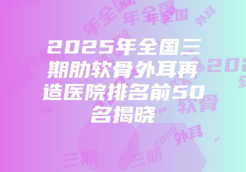 2025年全国三期肋软骨外耳再造医院排名前50名揭晓