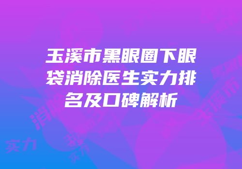 玉溪市黑眼圈下眼袋消除医生实力排名及口碑解析
