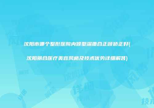 沈阳市哪个整形医院内倾型深覆合正颌矫正好(沈阳丽合医疗美容风格及技术优势详细解答)