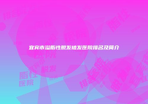 宜宾市溢脂性脱发植发医院排名及简介