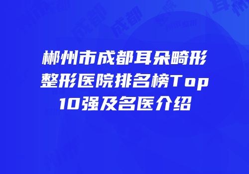 郴州市成都耳朵畸形整形医院排名榜Top10强及名医介绍