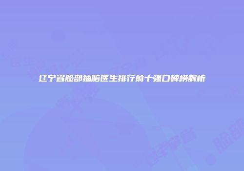 辽宁省脸部抽脂医生排行前十强口碑榜解析