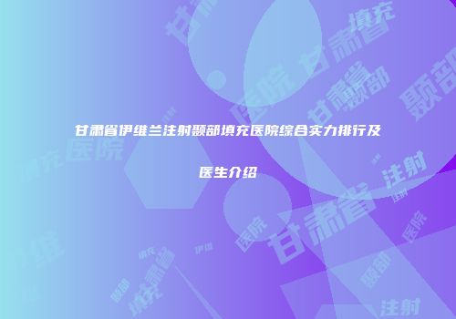 甘肃省伊维兰注射颞部填充医院综合实力排行及医生介绍