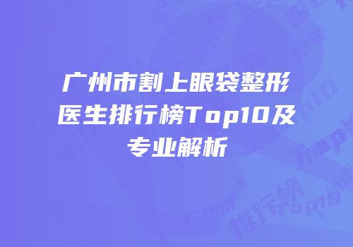 广州市割上眼袋整形医生排行榜Top10及专业解析