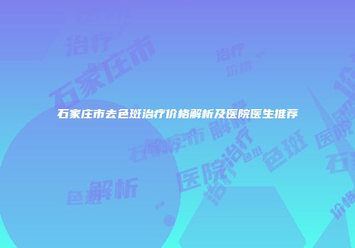 石家庄市去色斑治疗价格解析及医院医生推荐