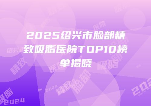 2025绍兴市脸部精致吸脂医院TOP10榜单揭晓