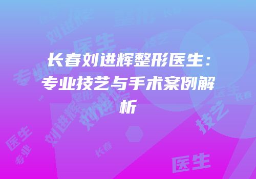 长春刘进辉整形医生：专业技艺与手术案例解析