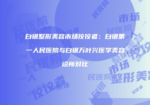 白银整形美容市场佼佼者：白银第一人民医院与白银万叶兴医学美容诊所对比