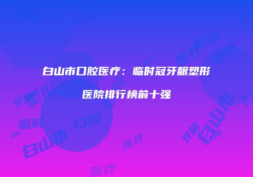 白山市口腔医疗：临时冠牙龈塑形医院排行榜前十强