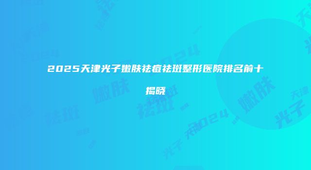 2025天津光子嫩肤祛痘祛斑整形医院排名前十揭晓