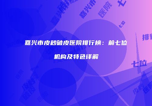 嘉兴市皮秒破皮医院排行榜：前七位机构及特色详解